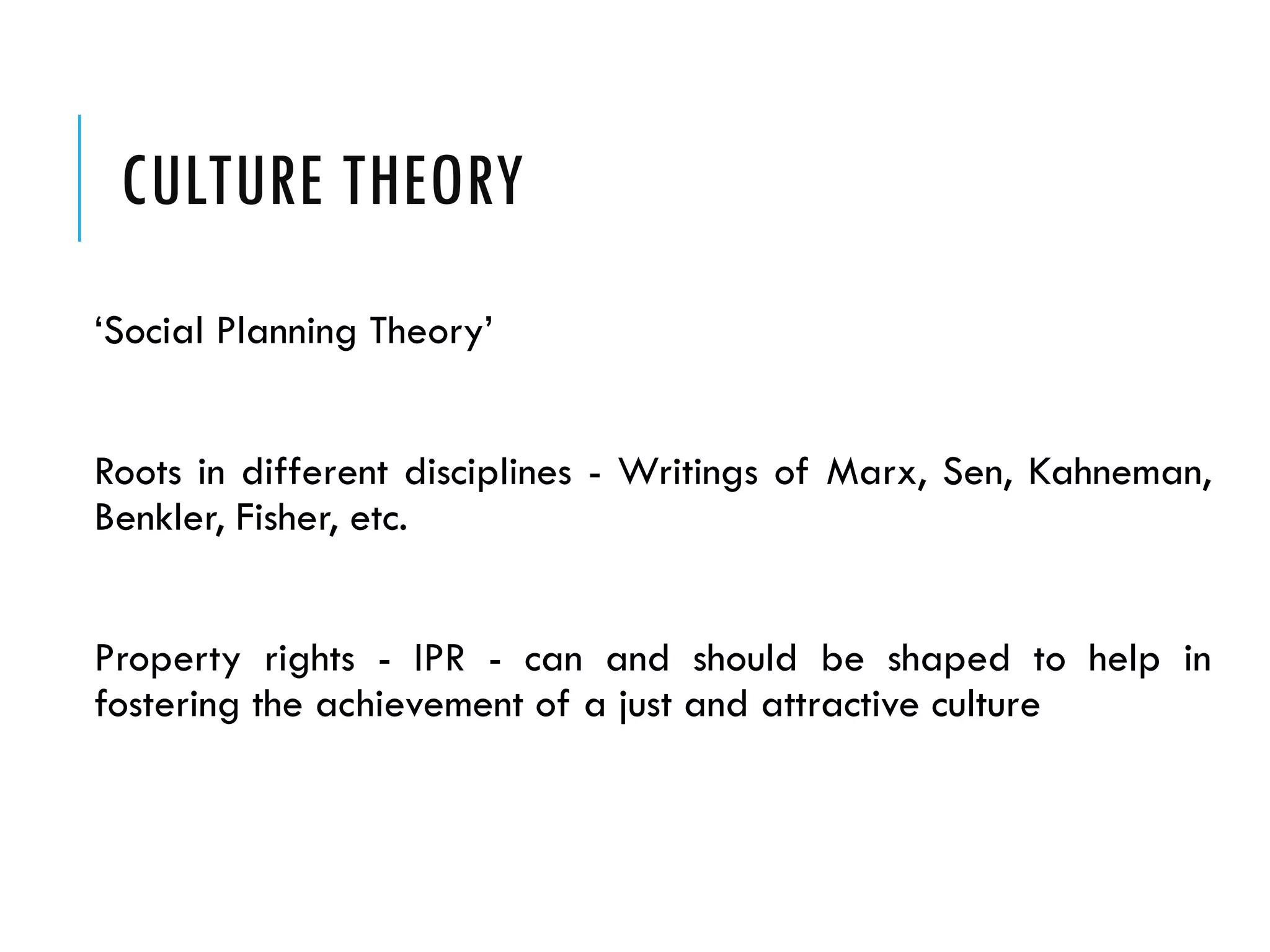 CULTURE THEORY
‘Social Planning Theory’
Roots in different disciplines - Writings of Marx, Sen, Kahneman,
Benkler, Fisher, etc.
Property rights - IPR - can and should be shaped to help in
fostering the achievement of a just and attractive culture
 