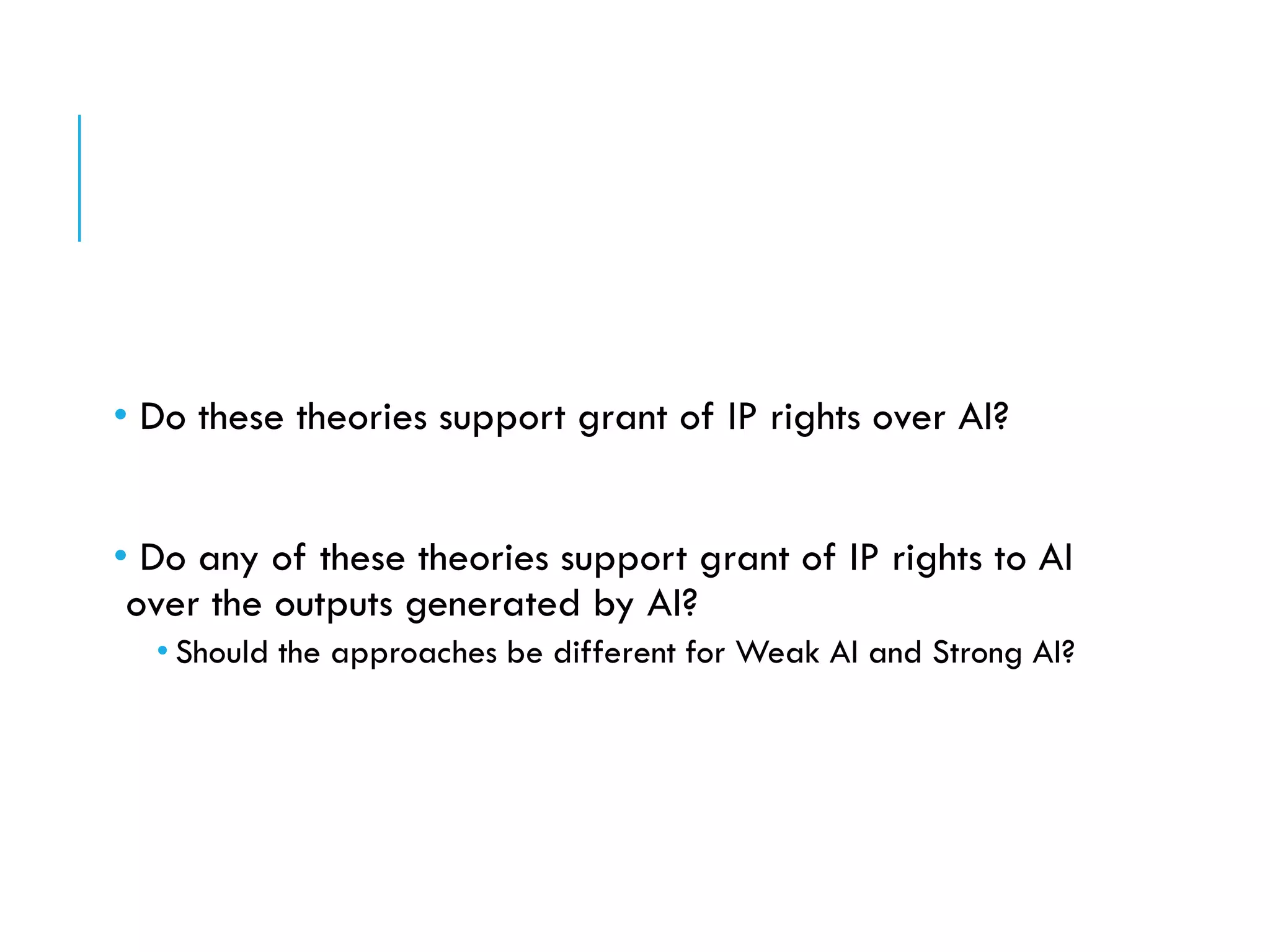 • Do these theories support grant of IP rights over AI?
• Do any of these theories support grant of IP rights to AI
over the outputs generated by AI?
• Should the approaches be different for Weak AI and Strong AI?
 