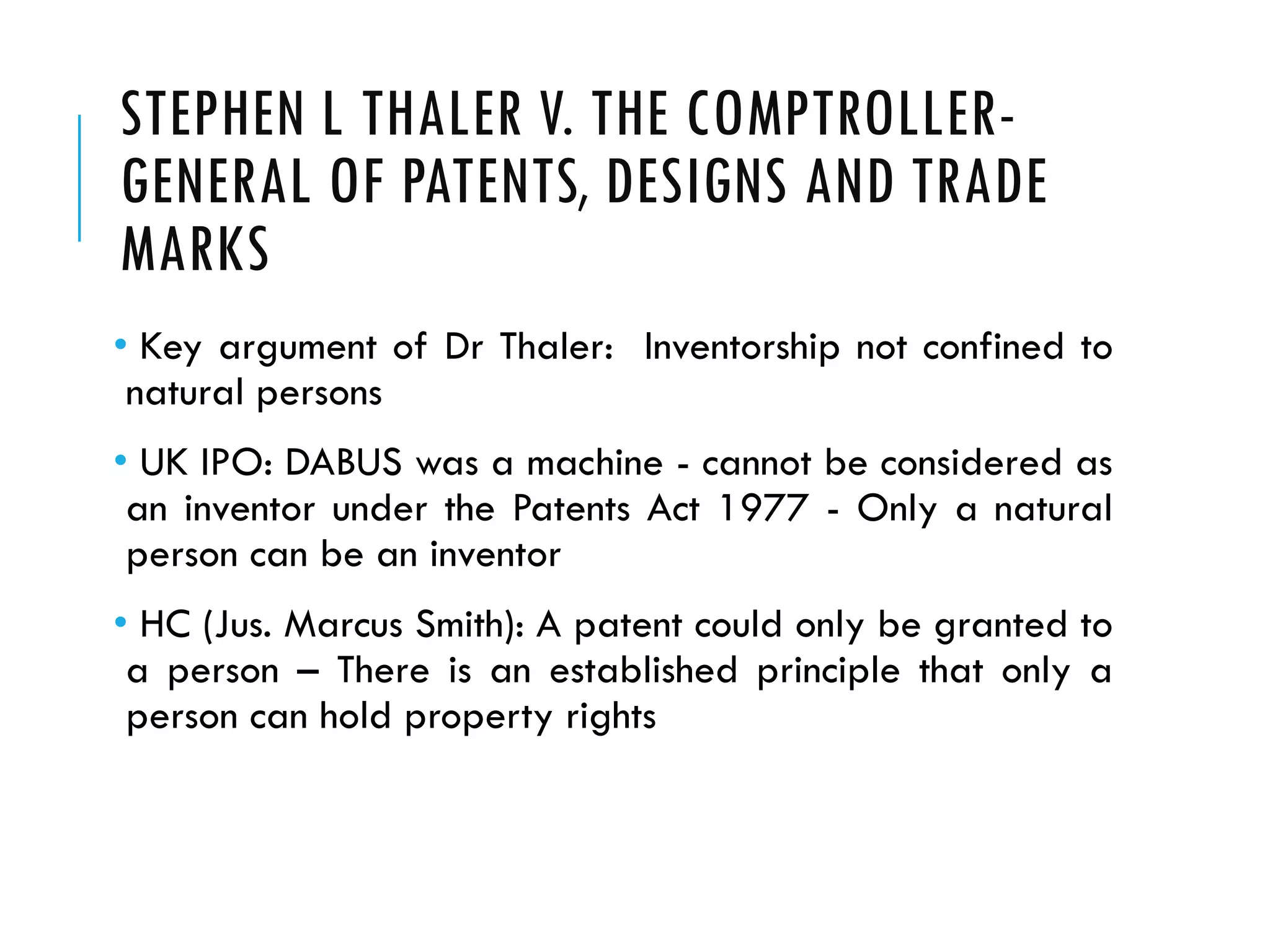 STEPHEN L THALER V. THE COMPTROLLER-
GENERAL OF PATENTS, DESIGNS AND TRADE
MARKS
• Key argument of Dr Thaler: Inventorship not confined to
natural persons
• UK IPO: DABUS was a machine - cannot be considered as
an inventor under the Patents Act 1977 - Only a natural
person can be an inventor
• HC (Jus. Marcus Smith): A patent could only be granted to
a person – There is an established principle that only a
person can hold property rights
 