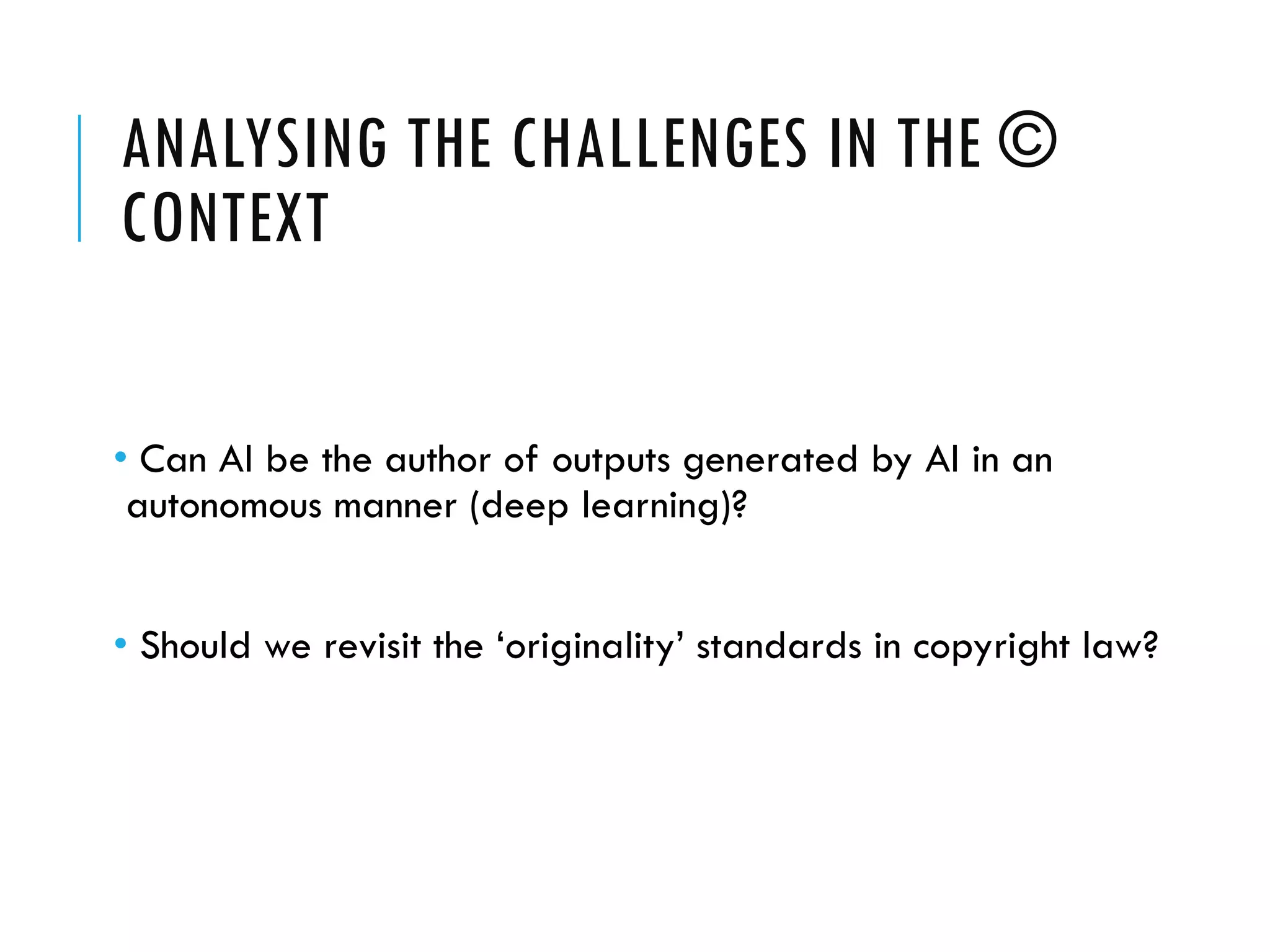 ANALYSING THE CHALLENGES IN THE ©
CONTEXT
• Can AI be the author of outputs generated by AI in an
autonomous manner (deep learning)?
• Should we revisit the ‘originality’ standards in copyright law?
 