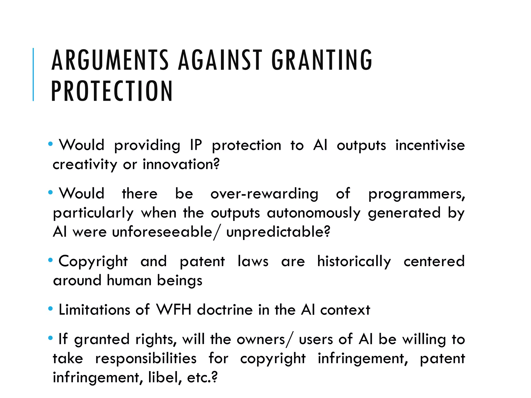 ARGUMENTS AGAINST GRANTING
PROTECTION
• Would providing IP protection to AI outputs incentivise
creativity or innovation?
• Would there be over-rewarding of programmers,
particularly when the outputs autonomously generated by
AI were unforeseeable/ unpredictable?
• Copyright and patent laws are historically centered
around human beings
• Limitations of WFH doctrine in the AI context
• If granted rights, will the owners/ users of AI be willing to
take responsibilities for copyright infringement, patent
infringement, libel, etc.?
 