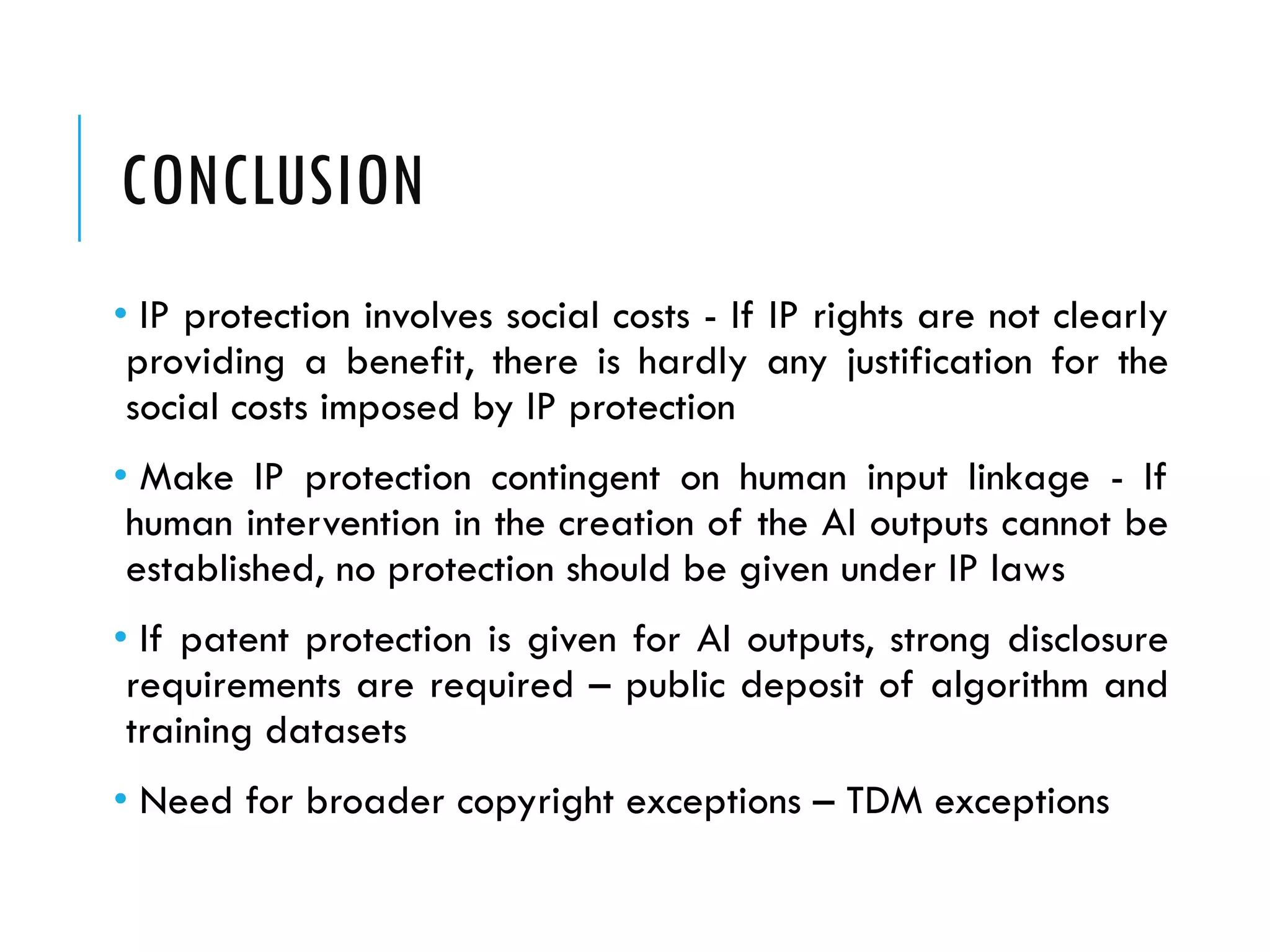 CONCLUSION
• IP protection involves social costs - If IP rights are not clearly
providing a benefit, there is hardly any justification for the
social costs imposed by IP protection
• Make IP protection contingent on human input linkage - If
human intervention in the creation of the AI outputs cannot be
established, no protection should be given under IP laws
• If patent protection is given for AI outputs, strong disclosure
requirements are required – public deposit of algorithm and
training datasets
• Need for broader copyright exceptions – TDM exceptions
 