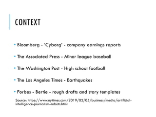 CONTEXT
• Bloomberg - ‘Cyborg’ - company earnings reports
• The Associated Press - Minor league baseball
• The Washington Post - High school football
• The Los Angeles Times - Earthquakes
• Forbes - Bertie - rough drafts and story templates
Source: https://www.nytimes.com/2019/02/05/business/media/artificial-
intelligence-journalism-robots.html
 