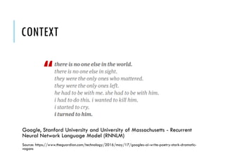 CONTEXT
Google, Stanford University and University of Massachusetts - Recurrent
Neural Network Language Model (RNNLM)
Source: https://www.theguardian.com/technology/2016/may/17/googles-ai-write-poetry-stark-dramatic-
vogons
 