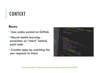 CONTEXT
Bayou
• Uses codes posted on GitHub
• Neural sketch learning -
associates an “intent” behind
each code
• Creates apps by matching the
user requests to intent
Image source: https://pixabay.com/photos/code-coding-web-development-944499/
 