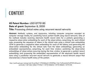 CONTEXT
US Patent Number: US010770180
Date of grant: September 8, 2020
Title: Processing clinical notes using recurrent neural networks
Abstract: Methods, systems, and apparatus, including computer programs encoded on
computer storage media, for predicting future patient health using neural networks. One of
the methods includes receiving electronic health record data for a patient; generating a
respective observation embedding for each of the observations, comprising, for each clinical
note: processing the sequence of tokens in the clinical note using a clinical note embedding
LSTM to generate a respective token embedding for each of the tokens; and generating the
observation embedding for the clinical note from the token embeddings; generating an
embedded representation, comprising, for each time window: combining the observation
embeddings of observations occurring during the time window to generate a patient record
embedding; and processing the embedded representation of the electronic health record
data using a prediction recurrent neural network to generate a neural network output that
characterizes a future health status of the patient.
http://patft.uspto.gov/netacgi/nph-Parser?Sect1=PTO2&Sect2=HITOFF&p=1&u=%2Fnetahtml%2FPTO%2Fsearch-
adv.htm&r=1&f=G&l=50&d=PTXT&S1=10770180&OS=10770180&RS=10770180
 