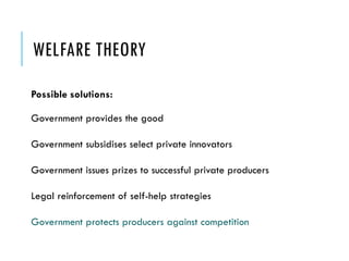 WELFARE THEORY
Possible solutions:
Government provides the good
Government subsidises select private innovators
Government issues prizes to successful private producers
Legal reinforcement of self-help strategies
Government protects producers against competition
 