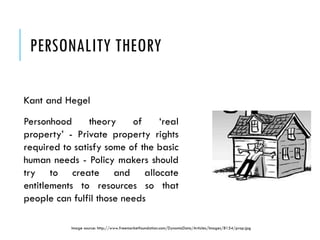 PERSONALITY THEORY
Kant and Hegel
Personhood theory of ‘real
property’ - Private property rights
required to satisfy some of the basic
human needs - Policy makers should
try to create and allocate
entitlements to resources so that
people can fulfil those needs
Image source: http://www.freemarketfoundation.com/DynamicData/Articles/Images/8154/prop.jpg
 