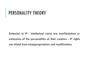 PERSONALITY THEORY
Extension to IP - Intellectual works are manifestations or
extensions of the personalities of their creators - IP rights
can shield from misappropriations and modifications
 