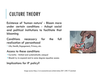 CULTURE THEORY
Existence of ‘human nature’ - Bloom more
under certain conditions - Adapt social
and political institutions to facilitate that
blooming
Conditions necessary for the full
realization of personhood
 Life, Health, Engagement, Privacy, etc.
Access to these conditions
 Currently - limited and systematically unequal
 Should try to expand and to some degree equalize access
Implications for IP policy?
Image source: https://www.economist.com/united-states/2011/09/17/pinched
 
