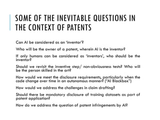 SOME OF THE INEVITABLE QUESTIONS IN
THE CONTEXT OF PATENTS
Can AI be considered as an ‘inventor’?
Who will be the owner of a patent, wherein AI is the inventor?
If only humans can be considered as ‘inventors’, who should be the
inventor?
Should we revisit the inventive step/ non-obviousness tests? Who will
be the person skilled in the art?
How would we meet the disclosure requirements, particularly when the
code change over time in an autonomous manner? (“AI Blackbox”)
How would we address the challenges in claim drafting?
Should there be mandatory disclosure of training datasets as part of
patent application?
How do we address the question of patent infringements by AI?
 