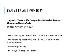 CAN AI BE AN INVENTOR?
Stephen L Thaler v. The Comptroller-General of Patents,
Designs and Trade Marks
[2020] EWHC 2412 (Pat)
• UK Patent application GB1816909.4 – Food container
• UK Patent application GB1818161.0 – Search and
Rescue Beacon
• Inventor: [DABUS]
• Filed by: Dr. Stephen Thaler
 