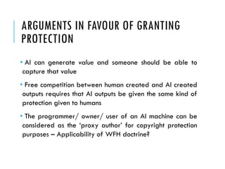 ARGUMENTS IN FAVOUR OF GRANTING
PROTECTION
• AI can generate value and someone should be able to
capture that value
• Free competition between human created and AI created
outputs requires that AI outputs be given the same kind of
protection given to humans
• The programmer/ owner/ user of an AI machine can be
considered as the ‘proxy author’ for copyright protection
purposes – Applicability of WFH doctrine?
 