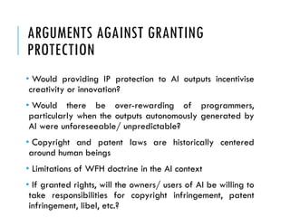 ARGUMENTS AGAINST GRANTING
PROTECTION
• Would providing IP protection to AI outputs incentivise
creativity or innovation?
• Would there be over-rewarding of programmers,
particularly when the outputs autonomously generated by
AI were unforeseeable/ unpredictable?
• Copyright and patent laws are historically centered
around human beings
• Limitations of WFH doctrine in the AI context
• If granted rights, will the owners/ users of AI be willing to
take responsibilities for copyright infringement, patent
infringement, libel, etc.?
 