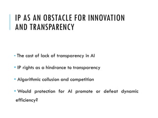 IP AS AN OBSTACLE FOR INNOVATION
AND TRANSPARENCY
• The cost of lack of transparency in AI
• IP rights as a hindrance to transparency
• Algorithmic collusion and competition
• Would protection for AI promote or defeat dynamic
efficiency?
 
