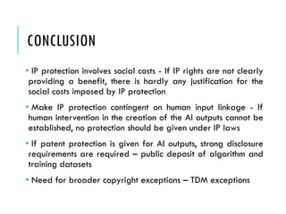 CONCLUSION
• IP protection involves social costs - If IP rights are not clearly
providing a benefit, there is hardly any justification for the
social costs imposed by IP protection
• Make IP protection contingent on human input linkage - If
human intervention in the creation of the AI outputs cannot be
established, no protection should be given under IP laws
• If patent protection is given for AI outputs, strong disclosure
requirements are required – public deposit of algorithm and
training datasets
• Need for broader copyright exceptions – TDM exceptions
 