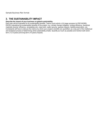 Sample Business Plan format


3. THE SUSTAINABILITY IMPACT
Describe the impact of your business on global sustainability.
Each plan will be evaluated for its sustainability benefits. Teams must submit a 3-5 page synopsis (in PDF-WORD-
EXCEL) tabulating the sustainability benefits of the project, e.g. climate change mitigation, energy efficiency, beneficial
materials (toxicity, efficiency, renewables etc), clean-tech, water security, species impacts, habitat preservation, etc.
Contestants will have to discuss the metrics by which your project’s benefits are quantified, as a key part of the intellectual
and analytical process of determining what sustainability entails. Quantify as much as possible and mention both short-
term (1-2-3 years) and long-term (10 years) impacts.
 