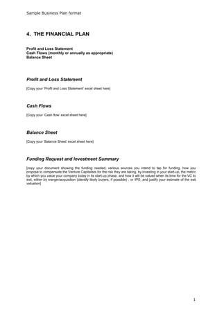 Sample Business Plan format




4. THE FINANCIAL PLAN

Profit and Loss Statement
Cash Flows (monthly or annually as appropriate)
Balance Sheet




Profit and Loss Statement
[Copy your ‘Profit and Loss Statement’ excel sheet here]




Cash Flows
[Copy your ‘Cash flow’ excel sheet here]




Balance Sheet
[Copy your ‘Balance Sheet’ excel sheet here]




Funding Request and Investment Summary
[copy your document showing the funding needed, various sources you intend to tap for funding, how you
propose to compensate the Venture Capitalists for the risk they are taking, by investing in your start-up, the metric
by which you value your company today in its start-up phase, and how it will be valued when its time for the VC to
exit, either by merger/acquisition (identify likely buyers, if possible) , or IPO, and justify your estimate of the exit
valuation]




                                                                                                                      1
 
