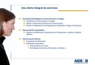 Una oferta integral de servicios



    ■   Consultoría Estratégica en Comunicación e Imagen
         ● Auditorias de Comunicación e Imagen
         ● Diseño y Desarrollo de Planes de Comunicación
         ● Diseño e Implantación de Programas de Identidad e Imagen Corporativa


    ■   Comunicación Corporativa
         ● Gestión de Relaciones Corporativas con instituciones, medios y públicos
           objetivo.

    ■   Comunicación Interna
         ● Programas de Motivación
         ● Estrategias específicas
             ◆ Comunicación en Crisis
             ◆ Estrategias educativas, financieras, sanitarias, …




3
 
