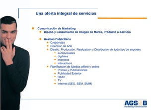 Una oferta integral de servicios


    ■   Comunicación de Marketing
         ● Diseño y Lanzamiento de Imagen de Marca, Producto o Servicio

         ● Gestión Publicitaria
            ◆ Creatividad
            ◆ Dirección de Arte
            ◆ Diseño, Producción, Realización y Distribución de todo tipo de soportes
                  ➡ audiovisuales
                  ➡ digitales
                  ➡ impresos
                  ➡ interactivos
            ◆ Planificación de Medios offline y online
                  ➡ Prensa y Publicaciones
                  ➡ Publicidad Exterior
                  ➡ Radio
                  ➡ TV
                  ➡ Internet (SEO, SEM, SMM)




4
 