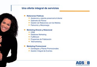 Una oferta integral de servicios

     ● Relaciones Públicas
        ◆ Asistencia y soporte presencial al cliente
        ◆ Gabinete de Prensa
        ◆ Gestión de Relaciones con los Medios
          ◆ Patrocinio y Mecenazgo


     ● Marketing Directo y Relacional
        ◆ CRM
        ◆ Database Marketing
          ◆ Fullfillment
          ◆ Programas de Fidelización
          ◆ Telemarketing

     ● Marketing Promocional
        ◆ Estrategias y Planes Promocionales
        ◆ Gestión Integral de Eventos




5
 