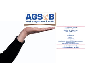 Dr. Luis Bilbao Líbano, 4
            48940 Leioa - Bizkaia
         teléfono / fax: 944 447 044
             móvil: 629 442 572

                    E-mail
                info@agsb.es

                    Internet
                 www.agsb.es
           twitter.com/agsb_bilbao
www.facebook.com/AGSB.marketing.comunicacion
              agsb.posterous.com
       www.linkedin.com/company/ags&b

         DOCUMENTO DE USO
       EXCLUSIVAMENTE INTERNO
 