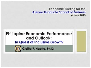 Cielito F. Habito, Ph.D.
Economic Briefing for the
Ateneo Graduate School of Business
4 June 2013
Philippine Economic Performance
and Outlook:
In Quest of Inclusive Growth
 