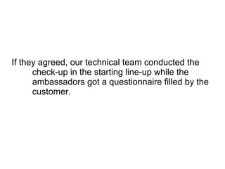 If they agreed, our technical team conducted the check-up in the starting line-up while the ambassadors got a questionnaire filled by the customer.  