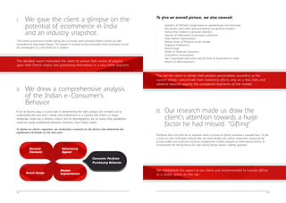 Perfumes fall in the first lot of selection when it comes to gifting someone a reputed item. To get 
a hang of user's inclination towards gift, we dived deeply into various researches conducted by 
private bodies and screened numerous engagement models adopted by International brands to 
comprehend the driving forces for sales during festive seasons (gifting purpose). 
04 
To give an overall picture, we also covered: 
· Statistics of Perfume Usage based on questionnaire and interviews 
· Key factors users think upon purchasing any perfume product: 
· Factors that matters in perfume selection 
· Sources of information to purchase a perfume 
· India Market Segmentation 
· Market Share of Perfume as per Gender 
· Fragrance Preferences 
· Brand Image 
· Profile of Potential Customers 
· Ecommerce Consumption 
· Top 5 purchased items from top 20 Hubs of Ecommerce in India 
· Impact of Advertisements 
I. We gave the client a glimpse on the 
potential of ecommerce in India 
and an industry snapshot. 
“The Indian ecommerce market during the successive years recorded higher number of sales 
exceeding the forecasted figures. The growth in revenue further prompted other businesses to join 
the bandwagon of a new breed of e-retailers. 
The detailed report motivated the client to pursue their action of playing 
upon their French origins and positioning themselves in a very niche segment. 
II. We drew a comprehensive analysis 
03 
of the Indian e-Consumer's 
Behavior 
A lot of factors play a crucial role in determining the right product for oneself and to 
understand the end user's needs and preferences in a country like India is a major 
challenge. India has a diverse culture and its demographics are so varied that parallelism 
could be easily established between countries than Indian states. 
To deliver on client's requisites, we conducted a research on the factors that determine the 
significance of brands on the end users. 
Market 
Segmentation 
Decisive 
Elements 
Brand Image 
Advertising 
Appeal 
Consumer Perfume 
Purchasing Behavior 
This led the client to design their product personalities according to the 
current trends; concentrate their marketing efforts only on a few cities and 
advance towards tapping the unexplored segments of the market. 
III. Our research made us draw the 
client's attention towards a huge 
factor he had missed: “Gifting” 
We highlighted this aspect to our client and recommended to include gifting 
as a visible option on the site. 
 