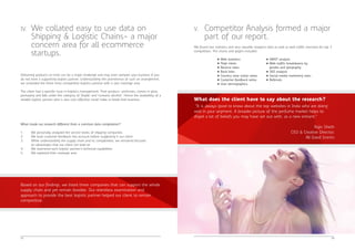 IV. We collated easy to use data on 
Delivering products on time can be a major challenge and may even dampen your business if you 
do not have a supporting logistic partner. Understanding the prominence of such an arrangement, 
we unraveled the three most competitive logistics partner with a vast coverage area. 
The client had a specific issue in logistics management: Their product- perfumes, comes in glass 
packaging and falls under the category of 'fragile' and 'contains alcohol'. Hence the availability of a 
reliable logistic partner who is also cost effective could make or break their business. 
What made our research different from a common data compilation? 
1. We personally analyzed the service levels of shipping companies 
2. We took customer feedback into account before suggesting it our client 
3. While understanding the supply chain and its complexities, we remained focused 
on advantages that our client can lead on 
4. We examined each logistic partner's technical capabilities 
5. We explored their coverage area 
05 
Shipping & Logistic Chains- a major 
concern area for all ecommerce 
startups. 
Based on our findings, we listed three companies that can support the whole 
supply chain and yet remain feasible. Our relentless examination and 
approach to provide the best logistic partner helped our client to remain 
competitive. 
We found rare statistics and very valuable analytics data as well as web traffic overview for top 3 
competitors. The charts and graphs included 
06 
V. Competitor Analysis formed a major 
part of our report. 
• SWOT analysis 
• Web traffic breakdowns by 
gender and geography 
• SEO analysis 
• Social media marketing stats 
• Referrals 
What does the client have to say about the research? 
“It is always good to know about the top websites in India who are doing 
well in your segment. A broader picture of the perfume market helps to 
dispel a lot of beliefs you may have set out with, as a new entrant.” 
Rajiv Sheth 
CEO & Creative Director, 
All Good Scents 
• Web statistics 
• Page views 
• Bounce rates 
• Back links 
• Country wise visitor ratios 
• Customer feedback ratios 
• User demographics 
