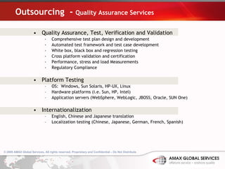 Outsourcing  -  Quality Assurance Services Quality Assurance, Test, Verification and Validation Comprehensive test plan design and development Automated test framework and test case development White box, black box and regression testing Cross platform validation and certification Performance, stress and load Measurements Regulatory Compliance Platform Testing OS:  Windows, Sun Solaris, HP-UX, Linux Hardware platforms (i.e. Sun, HP, Intel) Application servers (WebSphere, WebLogic, JBOSS, Oracle, SUN One) Internationalization English, Chinese and Japanese translation Localization testing (Chinese, Japanese, German, French, Spanish) 