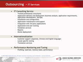 Outsourcing  -  IT Services IT Consulting Service Trained professional consultants Application delivery and deployment (business analysis, application requirements, application development, and QA) Installation and configuration Application maintenance and support Integration with 3rd party applications Application end user training  Validation services Reports Onsite deployment Internationalization Customer support (Japanese, Chinese and English language) Locale specific testing Translation services Performance Monitoring and Tuning Profiling, load test, memory leaks, performance 