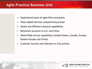 Agile Practice Business Unit Experienced team of Agile PLM consultants Value Added Services competitively priced Onsite and Offshore resource capabilities Reference accounts in U.S. and China World Wide service capabilities (United States, Canada, Europe, Eastern Europe and China) Customer Success and reference is first priority © 2009 AMAX Global Services. All rights reserved. Proprietary and Confidential – Do Not Distribute .   