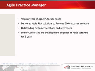 Agile Practice Manager 10 plus years of Agile PLM experience Delivered Agile PLM solutions to Fortune 500 customer accounts Outstanding Customer feedback and references  Senior Consultant and Development engineer at Agile Software for 3 years © 2009 AMAX Global Services. All rights reserved. Proprietary and Confidential – Do Not Distribute .   