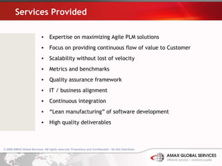 Services Provided Expertise on maximizing Agile PLM solutions Focus on providing continuous flow of value to Customer Scalability without lost of velocity Metrics and benchmarks Quality assurance framework IT / business alignment Continuous integration “ Lean manufacturing” of software development High quality deliverables © 2009 AMAX Global Services. All rights reserved. Proprietary and Confidential – Do Not Distribute .   