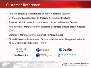 Customer Reference Intuitive Surgical; Manufacturer of Robotic Surgical Systems UT Starcom; Global Leader in IP-Based Networking Products Sonosite; World Leader in Hand-carried Ultrasound Medical Devices NeoPhotonics; Manufacturer of Photonic Integrated Circuit-based  Modules (China) Wanxiang; Manufacturer of Automotive Parts (China) China Helicopter Research and Development Institute; Design Authority for Chinese Domestic Helicopters (China) © 2009 AMAX Global Services. All rights reserved. Proprietary and Confidential – Do Not Distribute .   