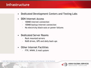 Infrastructure   Dedicated Development Centers and Testing Labs DDN Internet Access 100MB internet connection 100MB backup internet connection No electricity black-outs or power failures Dedicated Server Rooms Rack mounted servers RAID drives, UPS and daily back ups Other Internet Facilities FTP, WWW, E-mail system 