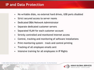 IP and Data Protection No writable disks, no external hard drives, USB ports disabled Strict secured access to server rooms  Dedicated DBA/Network Administrator Separate dedicated customer servers Separated VLAN for each customer account Strictly controlled and monitored Internet access Control, tracking and monitoring of software installations Print monitoring system – track and control printing Tracking of all employee emails sent Intensive training for all employees in IP Rights 