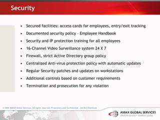 Security Secured facilities: access cards for employees, entry/exit tracking Documented security policy – Employee Handbook Security and IP protection training for all employees  16-Channel Video Surveillance system 24 X 7 Firewall, strict Active Directory group policy Centralized Anti-virus protection policy with automatic updates Regular Security patches and updates on workstations Additional controls based on customer requirements Termination and prosecution for any violation  
