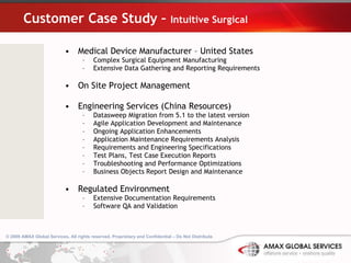 Customer Case Study –  Intuitive Surgical Medical Device Manufacturer – United States Complex Surgical Equipment Manufacturing Extensive Data Gathering and Reporting Requirements On Site Project Management Engineering Services (China Resources) Datasweep Migration from 5.1 to the latest version Agile Application Development and Maintenance Ongoing Application Enhancements Application Maintenance Requirements Analysis Requirements and Engineering Specifications Test Plans, Test Case Execution Reports Troubleshooting and Performance Optimizations Business Objects Report Design and Maintenance Regulated Environment Extensive Documentation Requirements Software QA and Validation 