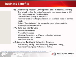 Business Benefits By Outsourcing Product Development and/or Product Testing  Dramatically reduce the costs of developing your product by up to 50%-  60%, by leveraging our China based ODC Greatly enhance quality of your product Flexibility to easily scale up/scale down the team size based on business  needs Reduce “Time to Market” for your product, and gain competitive  advantage in the marketplace We help our clients with: Product Enhancements Product Maintenance Migrating the products to different technology platforms Re-engineering their products Internationalization Outsourced Testing & Validation Services Functionality Testing, Usability Testing, Integration Testing,  Automation Testing and Performance Testing 