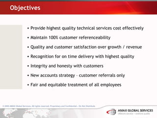 Objectives Provide highest quality technical services cost effectively Maintain 100% customer referenceability Quality and customer satisfaction over growth / revenue Recognition for on time delivery with highest quality Integrity and honesty with customers New accounts strategy – customer referrals only Fair and equitable treatment of all employees 