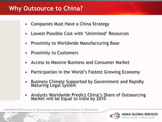 Why Outsource to China? Companies Must Have a China Strategy Lowest Possible Cost with ‘Unlimited’ Resources Proximity to Worldwide Manufacturing Base Proximity to Customers Access to Massive Business and Consumer Market Participation in the World’s Fastest Growing Economy Business Climate Supported by Government and Rapidly Maturing Legal System Analysts Worldwide Predict China’s Share of Outsourcing Market will be Equal to India by 2010 