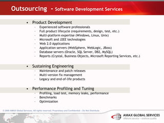 Outsourcing  -  Software Development Services Product Development  Experienced software professionals Full product lifecycle (requirements, design, test, etc.) Multi-platform expertise (Windows, Linux, Unix) Microsoft and J2EE technologies Web 2.0 Applications Application servers (WebSphere, WebLogic, JBoss) Database servers (Oracle, SQL Server, DB2, MySQL) Reports (Crystal, Business Objects, Microsoft Reporting Services, etc.) Sustaining Engineering Maintenance and patch releases Multi-version fix management Legacy and end-of-life products Performance Profiling and Tuning Profiling, load test, memory leaks, performance Benchmarks Optimization 