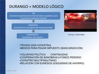 DURANGO	
  =	
  MODELO	
  LÓGICO	
  




                                                         Durango, Ciudad Digital




                        • TECNOLOGÍA CATASTRAL
                        • MEDIOS PARA PAGAR IMPUESTO (BANCARIZACIÓN)

                        • VOLUNTAD POLÍTICA - CONTINUIDAD
                        • COOPERACIÓN DE BANOBRAS A FONDO PERDIDO
                        • CATASTRO MULTIFINALITARIO
                        • RELACIÓN CON EGRESOS (ESQUEMAS DE AHORRO)

24/01/13	
  23:28	
  
 
