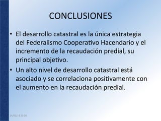 CONCLUSIONES	
  
•  El	
  desarrollo	
  catastral	
  es	
  la	
  única	
  estrategia	
  
   del	
  Federalismo	
  Cooperavo	
  Hacendario	
  y	
  el	
  
   incremento	
  de	
  la	
  recaudación	
  predial,	
  su	
  
   principal	
  objevo.	
  	
  
•  Un	
  alto	
  nivel	
  de	
  desarrollo	
  catastral	
  está	
  
   asociado	
  y	
  se	
  correlaciona	
  posivamente	
  con	
  
   el	
  aumento	
  en	
  la	
  recaudación	
  predial.	
  	
  


24/01/13	
  23:28	
  
 