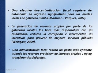 •  Una	
   efec(va	
   descentralización	
   ﬁscal	
   requiere	
   de                   	
  
      autonomía	
   en	
   ingresos	
   signiﬁca(vos	
   para	
   los	
   niveles           	
  
      locales	
  de	
  gobierno	
  (Bahl	
  &	
  Mar(nez	
  –	
  Vazquez,	
  2007).	
  	
  

   •  La	
   generación	
   de	
   recursos	
   propios	
   por	
   parte	
   de	
   los
                                                                                       	
  
      gobiernos	
   locales	
   los	
   hace	
   más	
   responsables	
   con	
   los  	
  
      ciudadanos,	
   reducen	
   la	
   corrupción	
   e	
   incrementan	
   los      	
  
      incen(vos	
   para	
   proveer	
   de	
   mejores	
   servicios	
   públicos     	
  
      (Weingast,	
  2009).	
  

     •  Una	
   administración	
   local	
   realiza	
   un	
   gasto	
   más	
   eﬁciente           	
  
        cuando	
   los	
   recursos	
   provienen	
   de	
   ingresos	
   propios	
   y	
   no	
   de	
  
        transferencias	
  federales.	
  	
  	
  


24/01/13	
  23:28	
  
 