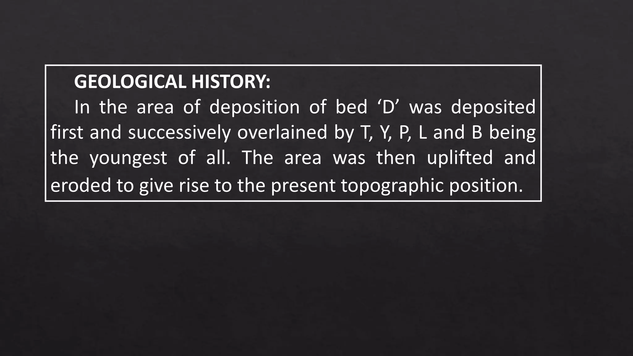 GEOLOGICAL HISTORY:
In the area of deposition of bed ‘D’ was deposited
first and successively overlained by T, Y, P, L and B being
the youngest of all. The area was then uplifted and
eroded to give rise to the present topographic position.
 
