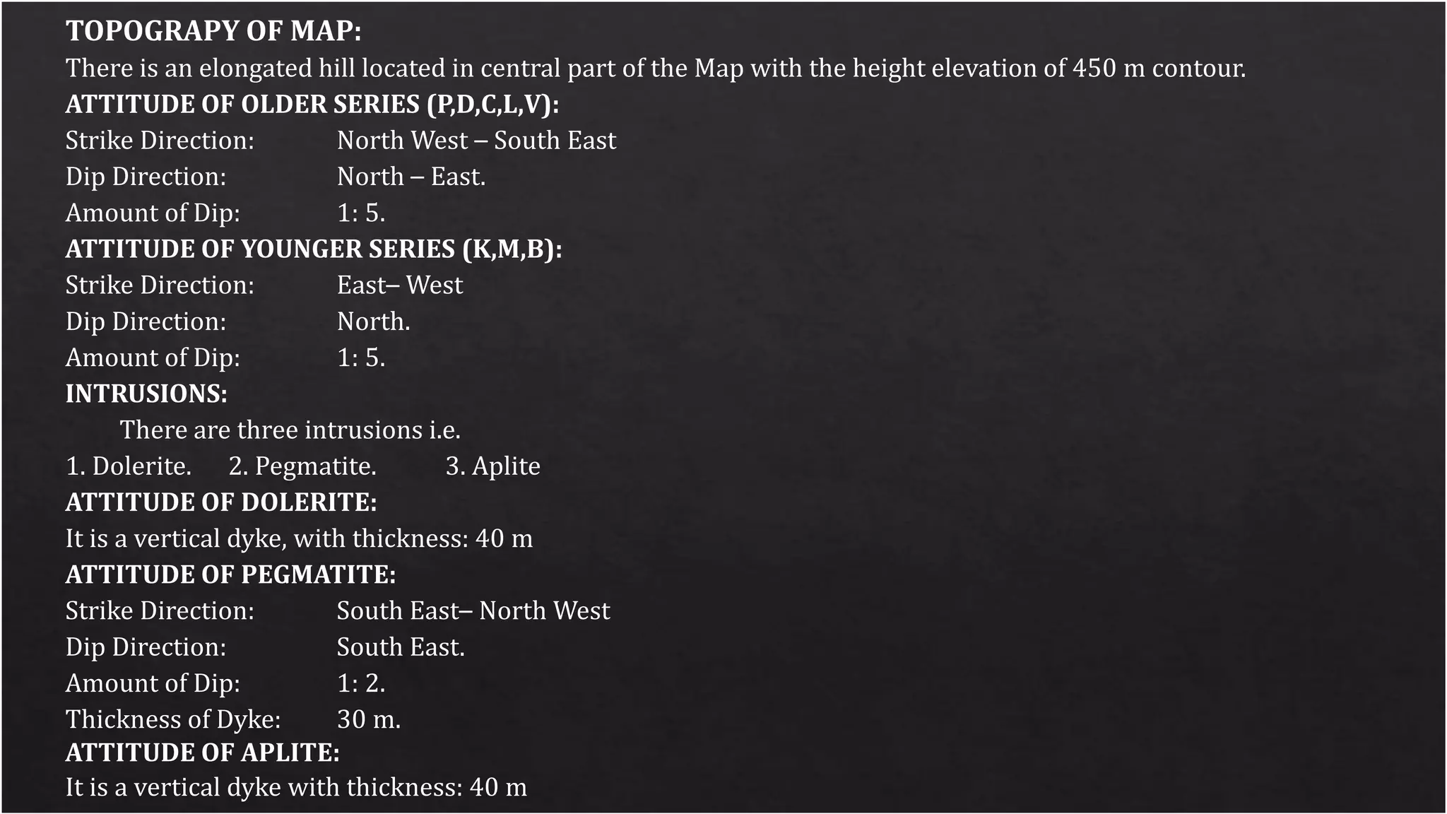 TOPOGRAPY OF MAP:
There is an elongated hill located in central part of the Map with the height elevation of 450 m contour.
ATTITUDE OF OLDER SERIES (P,D,C,L,V):
Strike Direction: North West – South East
Dip Direction: North – East.
Amount of Dip: 1: 5.
ATTITUDE OF YOUNGER SERIES (K,M,B):
Strike Direction: East– West
Dip Direction: North.
Amount of Dip: 1: 5.
INTRUSIONS:
There are three intrusions i.e.
1. Dolerite. 2. Pegmatite. 3. Aplite
ATTITUDE OF DOLERITE:
It is a vertical dyke, with thickness: 40 m
ATTITUDE OF PEGMATITE:
Strike Direction: South East– North West
Dip Direction: South East.
Amount of Dip: 1: 2.
Thickness of Dyke: 30 m.
ATTITUDE OF APLITE:
It is a vertical dyke with thickness: 40 m
 