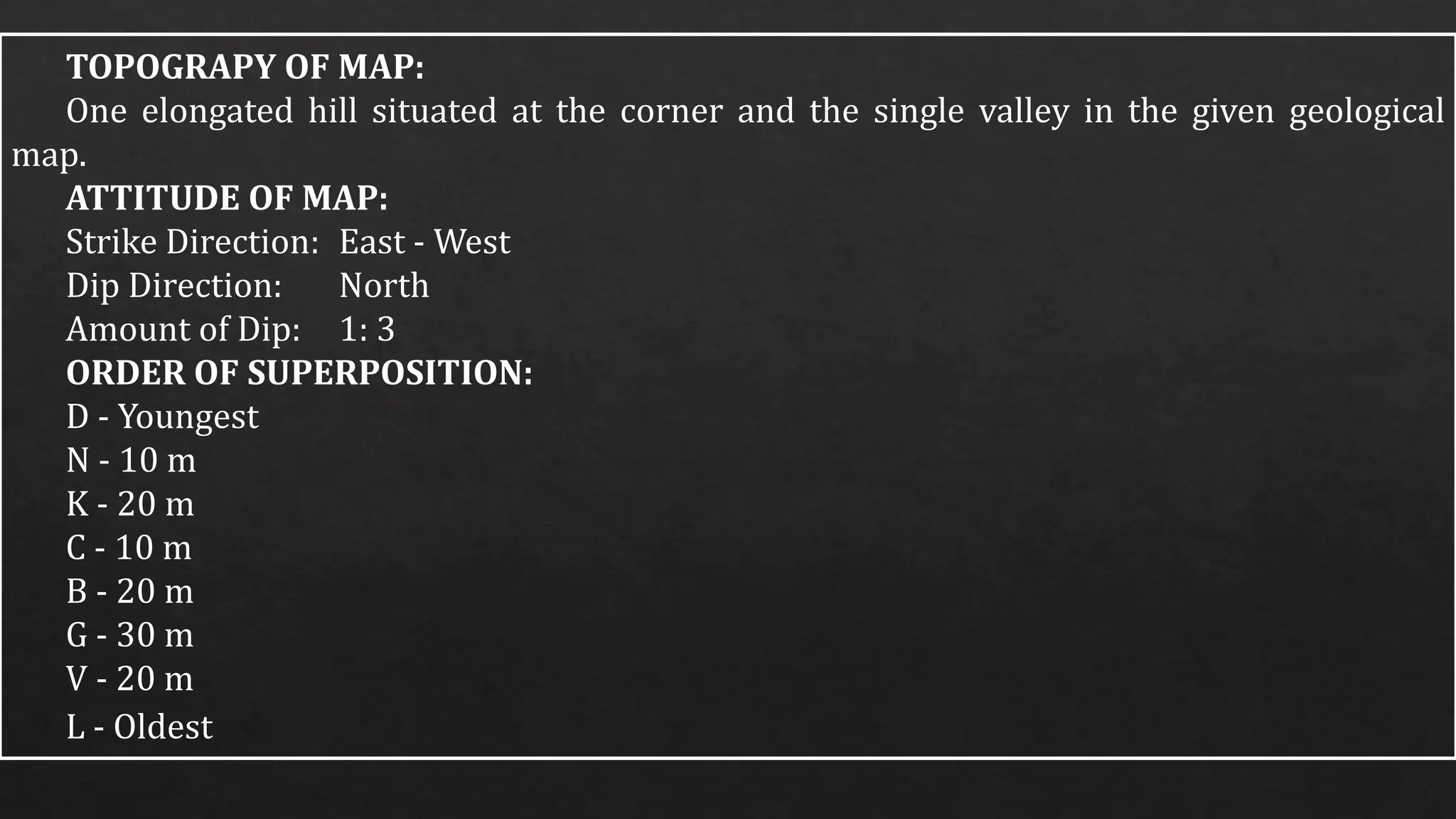 TOPOGRAPY OF MAP:
One elongated hill situated at the corner and the single valley in the given geological
map.
ATTITUDE OF MAP:
Strike Direction: East - West
Dip Direction: North
Amount of Dip: 1: 3
ORDER OF SUPERPOSITION:
D - Youngest
N - 10 m
K - 20 m
C - 10 m
B - 20 m
G - 30 m
V - 20 m
L - Oldest
 